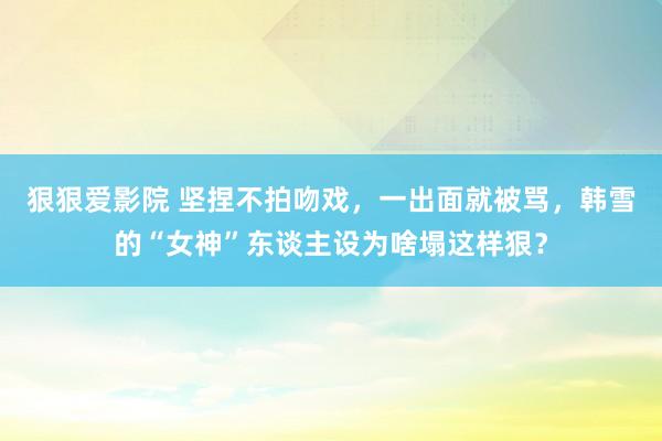 狠狠爱影院 坚捏不拍吻戏，一出面就被骂，韩雪的“女神”东谈主设为啥塌这样狠？