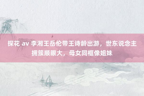 探花 av 李湘王岳伦带王诗龄出游，世东说念主拥簇顺眼大，母女同框像姐妹