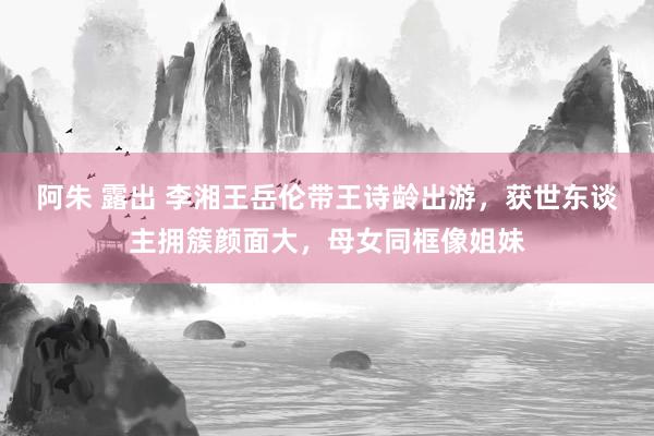 阿朱 露出 李湘王岳伦带王诗龄出游，获世东谈主拥簇颜面大，母女同框像姐妹