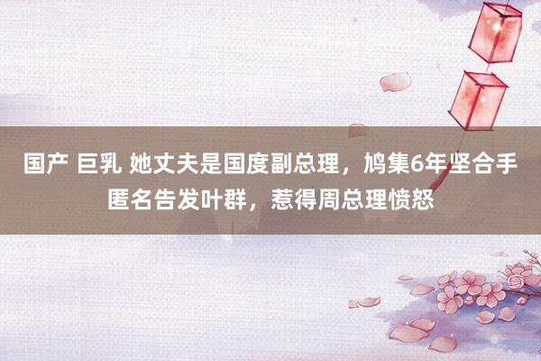 国产 巨乳 她丈夫是国度副总理，鸠集6年坚合手匿名告发叶群，惹得周总理愤怒