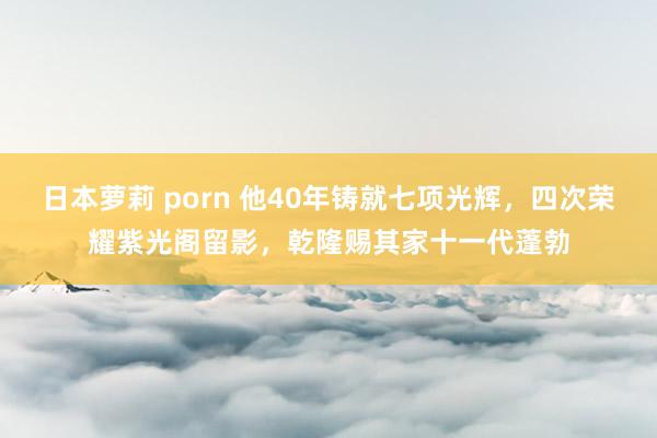 日本萝莉 porn 他40年铸就七项光辉，四次荣耀紫光阁留影，乾隆赐其家十一代蓬勃