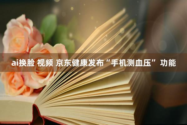 ai换脸 视频 京东健康发布“手机测血压” 功能