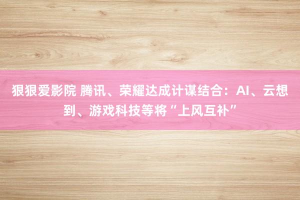 狠狠爱影院 腾讯、荣耀达成计谋结合：AI、云想到、游戏科技等将“上风互补”