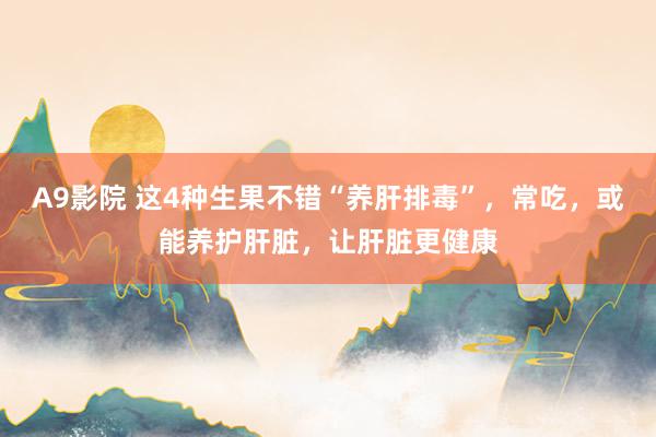 A9影院 这4种生果不错“养肝排毒”，常吃，或能养护肝脏，让肝脏更健康