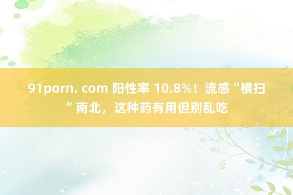 91porn. com 阳性率 10.8%！流感“横扫”南北，这种药有用但别乱吃