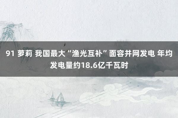 91 萝莉 我国最大“渔光互补”面容并网发电 年均发电量约18.6亿千瓦时