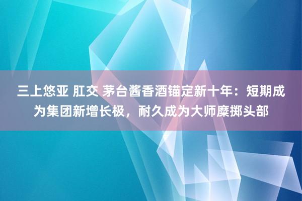 三上悠亚 肛交 茅台酱香酒锚定新十年：短期成为集团新增长极，耐久成为大师糜掷头部