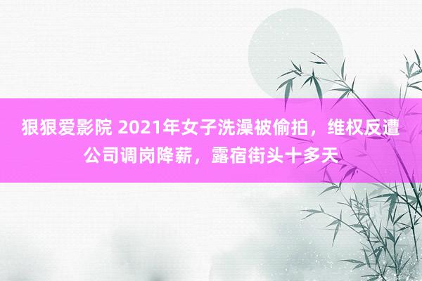 狠狠爱影院 2021年女子洗澡被偷拍，维权反遭公司调岗降薪，露宿街头十多天