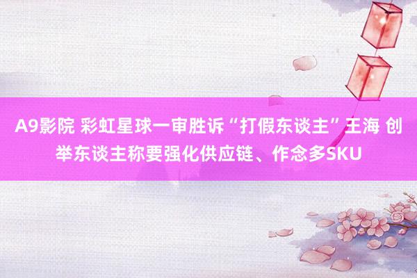 A9影院 彩虹星球一审胜诉“打假东谈主”王海 创举东谈主称要强化供应链、作念多SKU