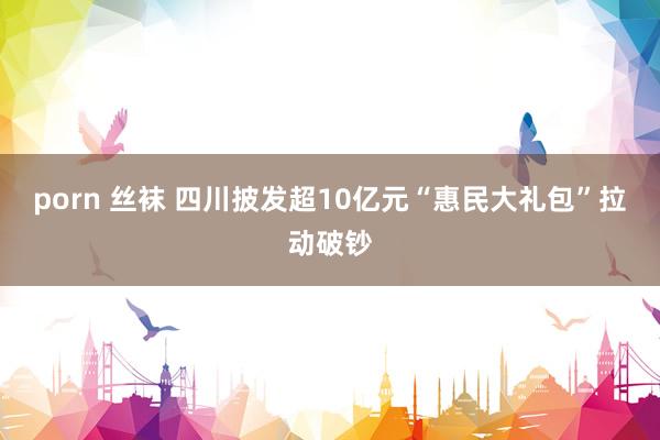 porn 丝袜 四川披发超10亿元“惠民大礼包”拉动破钞