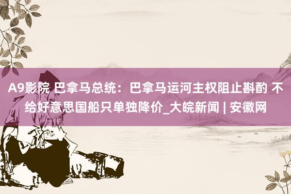 A9影院 巴拿马总统：巴拿马运河主权阻止斟酌 不给好意思国船只单独降价_大皖新闻 | 安徽网