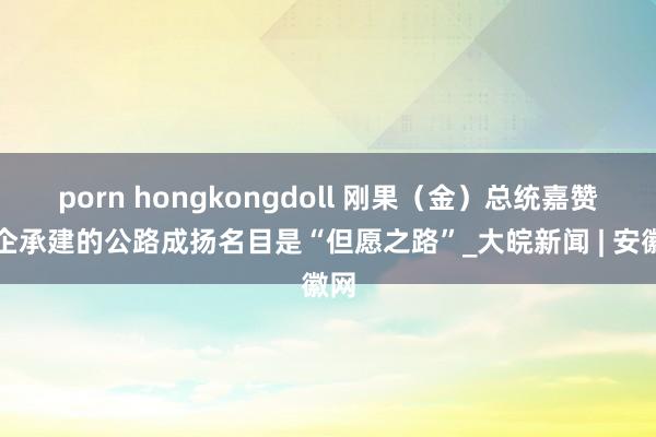 porn hongkongdoll 刚果（金）总统嘉赞中企承建的公路成扬名目是“但愿之路”_大皖新闻 | 安徽网