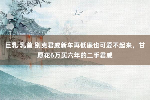 巨乳 乳首 别克君威新车再低廉也可爱不起来，甘愿花6万买六年的二手君威