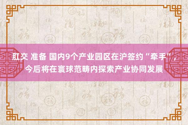 肛交 准备 国内9个产业园区在沪签约“牵手”，今后将在寰球范畴内探索产业协同发展