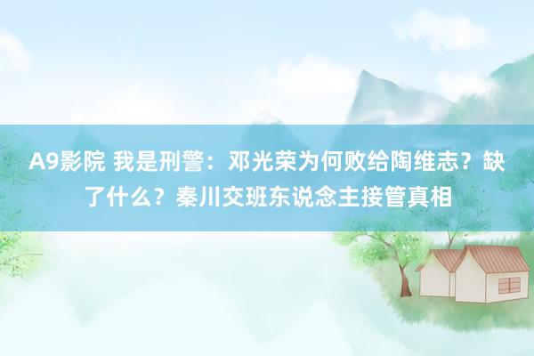 A9影院 我是刑警：邓光荣为何败给陶维志？缺了什么？秦川交班东说念主接管真相