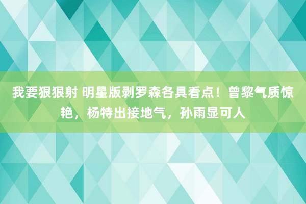 我要狠狠射 明星版剥罗森各具看点！曾黎气质惊艳，杨特出接地气，孙雨显可人