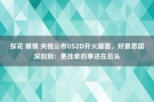 探花 眼镜 央视公布052D开火画面，好意思国深刻到：更挂牵的事还在后头