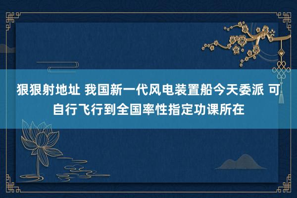 狠狠射地址 我国新一代风电装置船今天委派 可自行飞行到全国率性指定功课所在