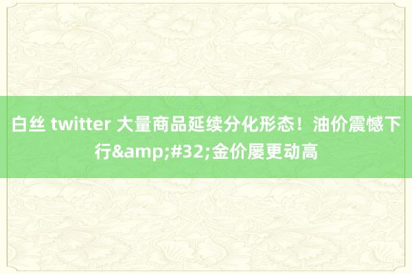 白丝 twitter 大量商品延续分化形态！油价震憾下行&#32;金价屡更动高