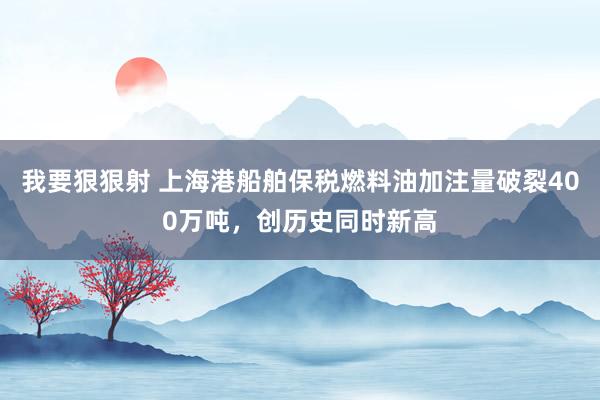 我要狠狠射 上海港船舶保税燃料油加注量破裂400万吨，创历史同时新高