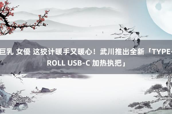 巨乳 女優 这狡计暖手又暖心！武川推出全新「TYPE-ROLL USB-C 加热执把」