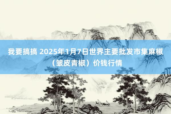 我要搞搞 2025年1月7日世界主要批发市集麻椒（皱皮青椒）价钱行情