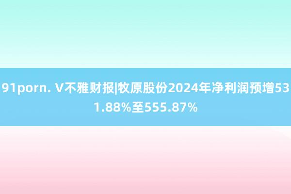 91porn. V不雅财报|牧原股份2024年净利润预增531.88%至555.87%