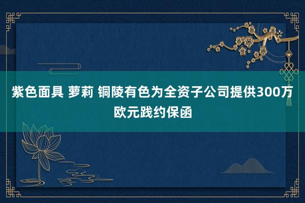 紫色面具 萝莉 铜陵有色为全资子公司提供300万欧元践约保函