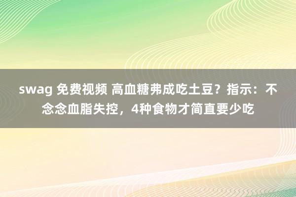 swag 免费视频 高血糖弗成吃土豆？指示：不念念血脂失控，4种食物才简直要少吃