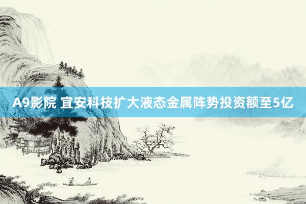 A9影院 宜安科技扩大液态金属阵势投资额至5亿