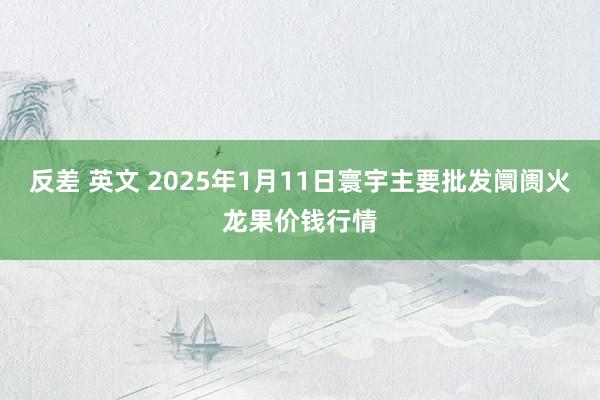 反差 英文 2025年1月11日寰宇主要批发阛阓火龙果价钱行情