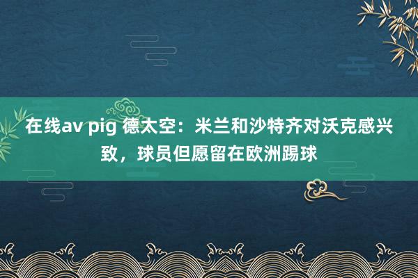 在线av pig 德太空：米兰和沙特齐对沃克感兴致，球员但愿留在欧洲踢球