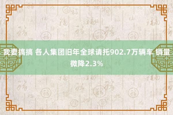 我要搞搞 各人集团旧年全球请托902.7万辆车 销量微降2.3%