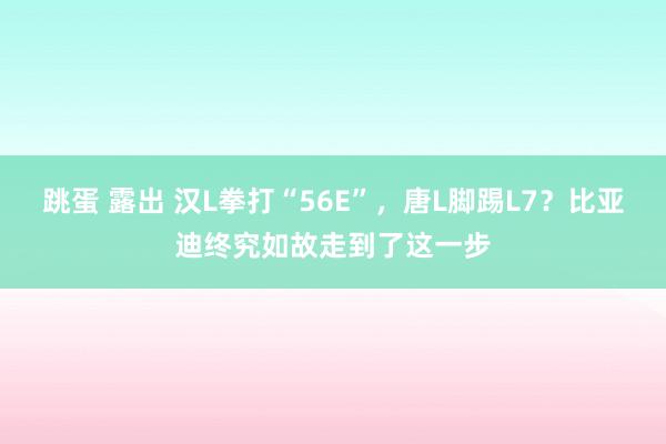 跳蛋 露出 汉L拳打“56E”，唐L脚踢L7？比亚迪终究如故走到了这一步
