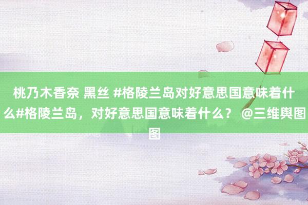 桃乃木香奈 黑丝 #格陵兰岛对好意思国意味着什么#格陵兰岛，对好意思国意味着什么？ @三维舆图