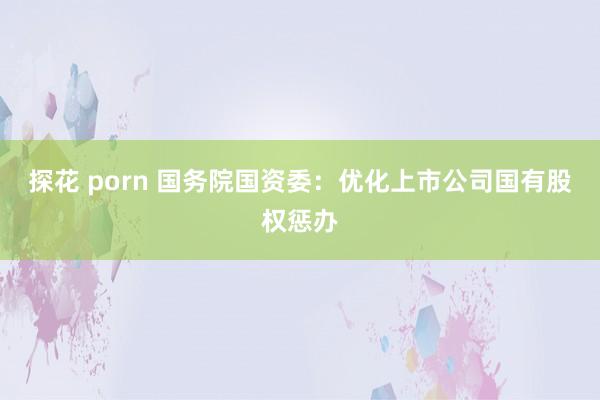 探花 porn 国务院国资委：优化上市公司国有股权惩办