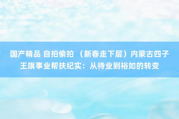 国产精品 自拍偷拍 （新春走下层）内蒙古四子王旗事业帮扶纪实：从待业到裕如的转变