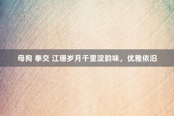 母狗 拳交 江珊岁月千里淀韵味，优雅依旧