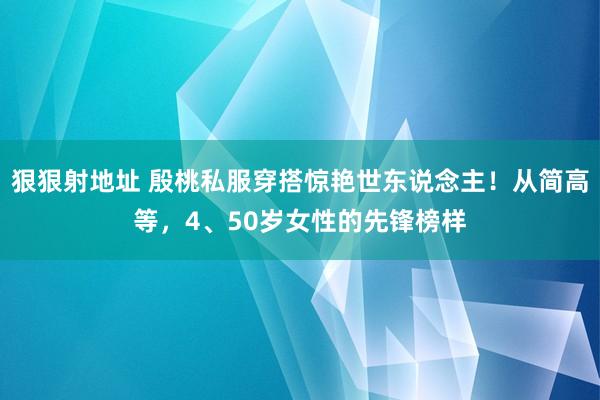 狠狠射地址 殷桃私服穿搭惊艳世东说念主！从简高等，4、50岁女性的先锋榜样