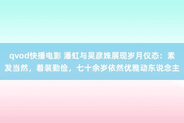 qvod快播电影 潘虹与吴彦姝展现岁月仪态：素发当然，着装勤俭，七十余岁依然优雅动东说念主