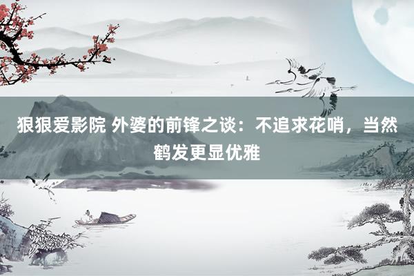 狠狠爱影院 外婆的前锋之谈：不追求花哨，当然鹤发更显优雅