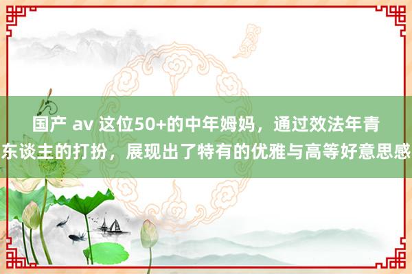 国产 av 这位50+的中年姆妈，通过效法年青东谈主的打扮，展现出了特有的优雅与高等好意思感
