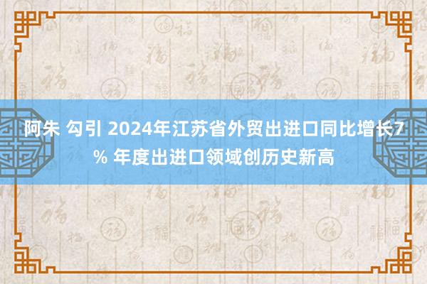 阿朱 勾引 2024年江苏省外贸出进口同比增长7% 年度出进口领域创历史新高