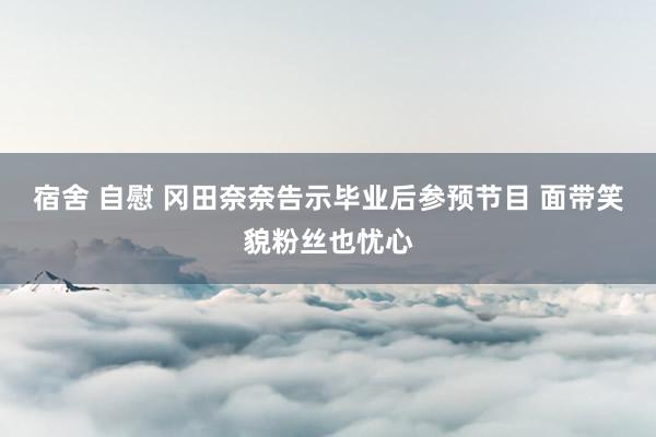 宿舍 自慰 冈田奈奈告示毕业后参预节目 面带笑貌粉丝也忧心