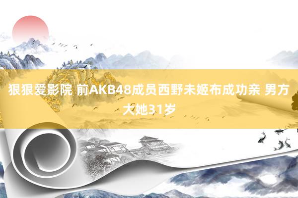 狠狠爱影院 前AKB48成员西野未姬布成功亲 男方大她31岁