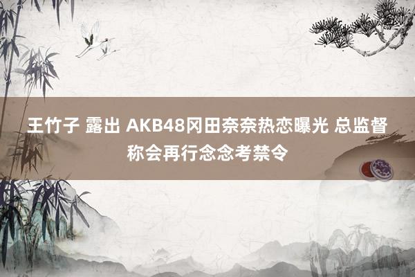 王竹子 露出 AKB48冈田奈奈热恋曝光 总监督称会再行念念考禁令