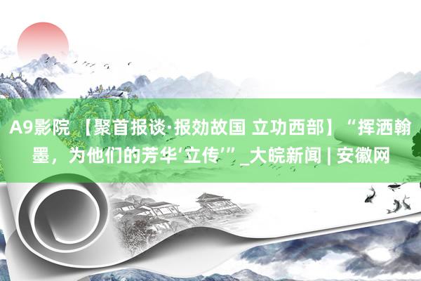 A9影院 【聚首报谈·报効故国 立功西部】“挥洒翰墨，为他们的芳华‘立传’”_大皖新闻 | 安徽网