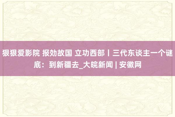 狠狠爱影院 报効故国 立功西部丨三代东谈主一个谜底：到新疆去_大皖新闻 | 安徽网
