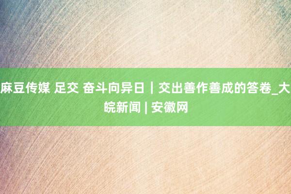 麻豆传媒 足交 奋斗向异日｜交出善作善成的答卷_大皖新闻 | 安徽网