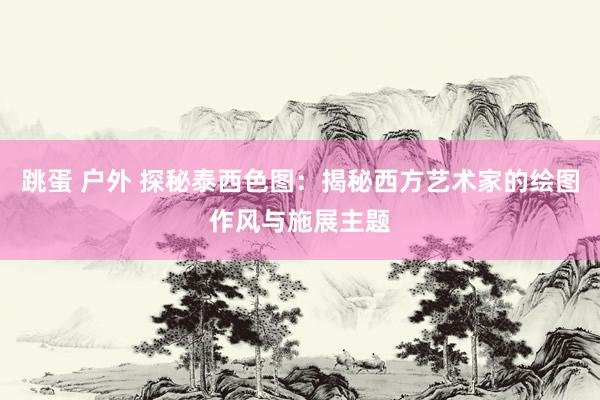 跳蛋 户外 探秘泰西色图：揭秘西方艺术家的绘图作风与施展主题